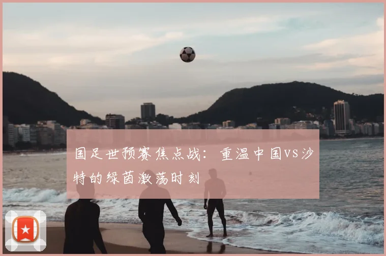 国足世预赛焦点战：重温中国vs沙特的绿茵激荡时刻
