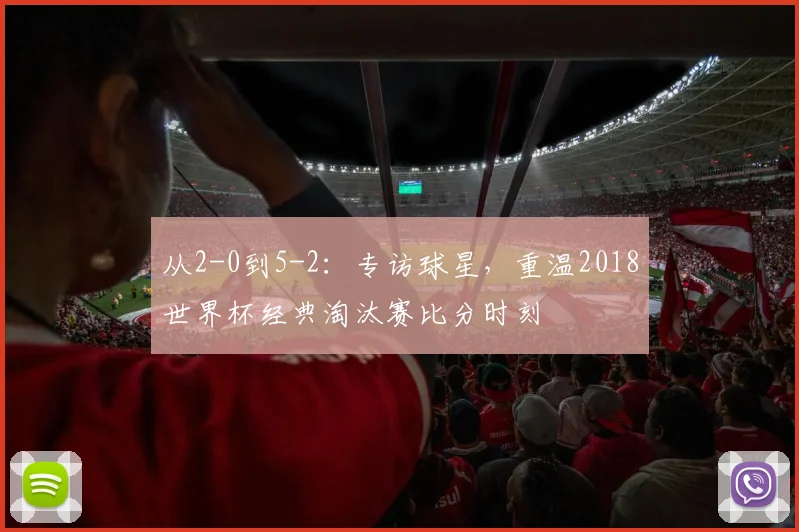 从2-0到5-2:专访球星,重温2018世界杯经典淘汰赛比分时刻