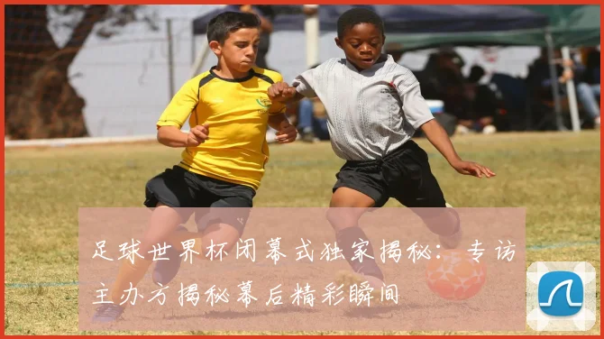 足球世界杯闭幕式独家揭秘：专访主办方揭秘幕后精彩瞬间