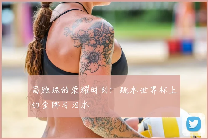 昌雅妮的荣耀时刻：跳水世界杯上的金牌与泪水
