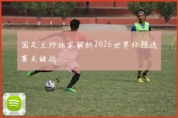 国足主帅独家解析2026世界杯预选赛关键战