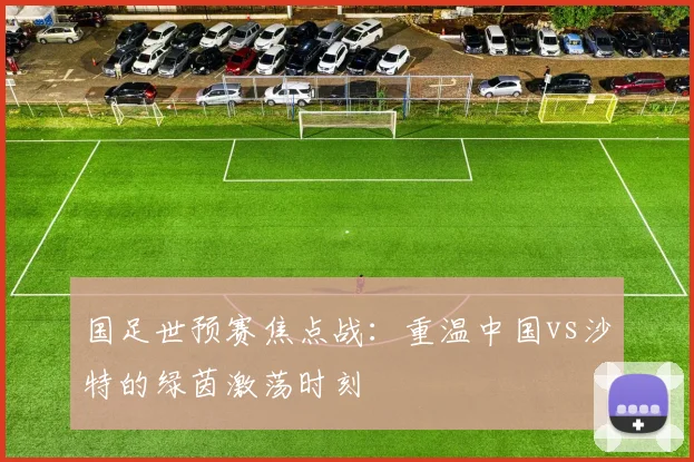 国足世预赛焦点战：重温中国vs沙特的绿茵激荡时刻