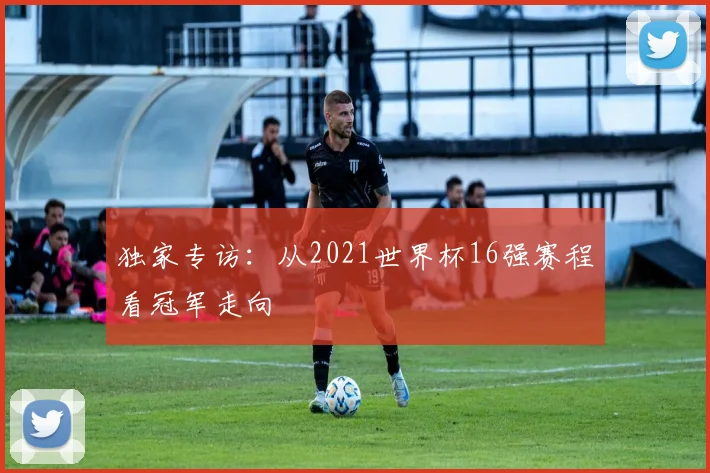 独家专访：从2021世界杯16强赛程看冠军走向
