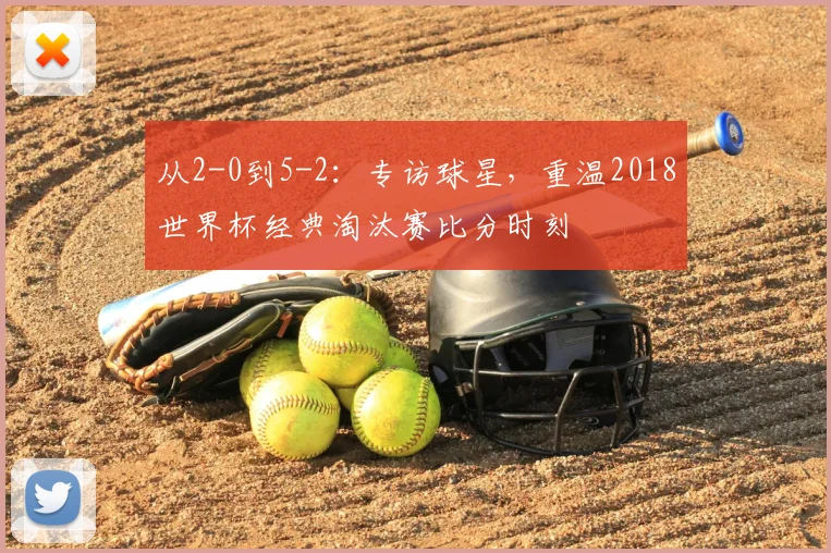 从2-0到5-2:专访球星,重温2018世界杯经典淘汰赛比分时刻