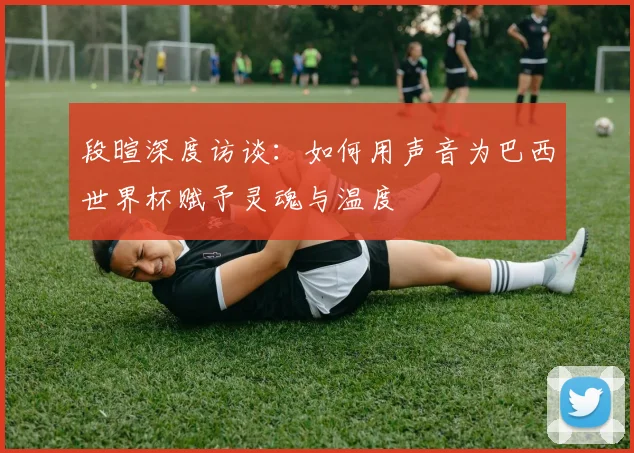 段暄深度访谈：如何用声音为巴西世界杯赋予灵魂与温度