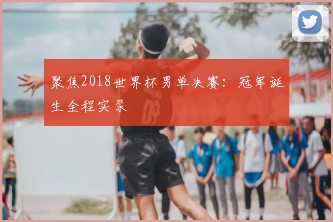 聚焦2018世界杯男单决赛:冠军诞生全程实录