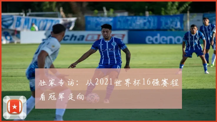 独家专访：从2021世界杯16强赛程看冠军走向
