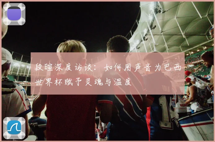 段暄深度访谈：如何用声音为巴西世界杯赋予灵魂与温度