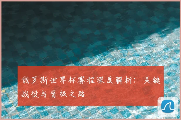 俄罗斯世界杯赛程深度解析:关键战役与晋级之路
